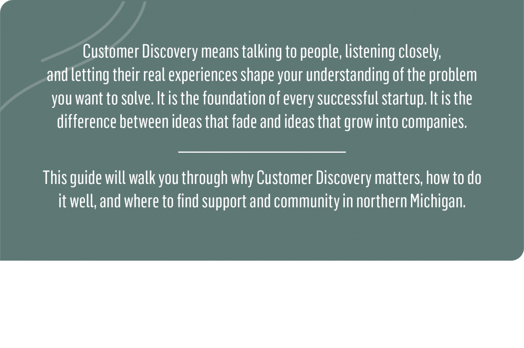 Customer Discovery means talking to people, listening closely, and letting their real experiences shape your understanding of the problem you want to solve. It is the foundation of every successful startup. It is the difference between ideas that fade and ideas that grow into companies.
This guide will walk you through why Customer Discovery matters, how to do it well, and where to find support and community in northern Michigan.
