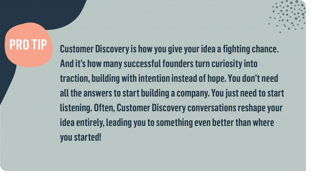 PRO TIP:  Customer Discovery is how you give your idea a fighting chance. And it’s how many successful founders turn curiosity into traction, building with intention instead of hope. You don’t need all the answers to start building a company. You just need to start listening. Often, Customer Discovery conversations reshape your idea entirely, leading you to something even better than where you started!