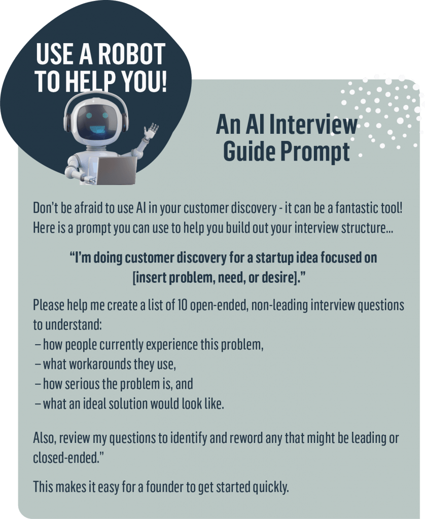 Don’t be afraid to use AI in your customer discovery - it can be a fantastic tool! Here is a prompt you can use to help you build out your interview structure… 
“I’m doing customer discovery for a startup idea focused on [insert problem, need, or desire].
 Please help me create a list of 10 open-ended, non-leading interview questions to understand:
 – how people currently experience this problem,
 – what workarounds they use,
 – how serious the problem is, and
 – what an ideal solution would look like.
 Also, review my questions to identify and reword any that might be leading or closed-ended.”
This makes it easy for a founder to get started quickly.