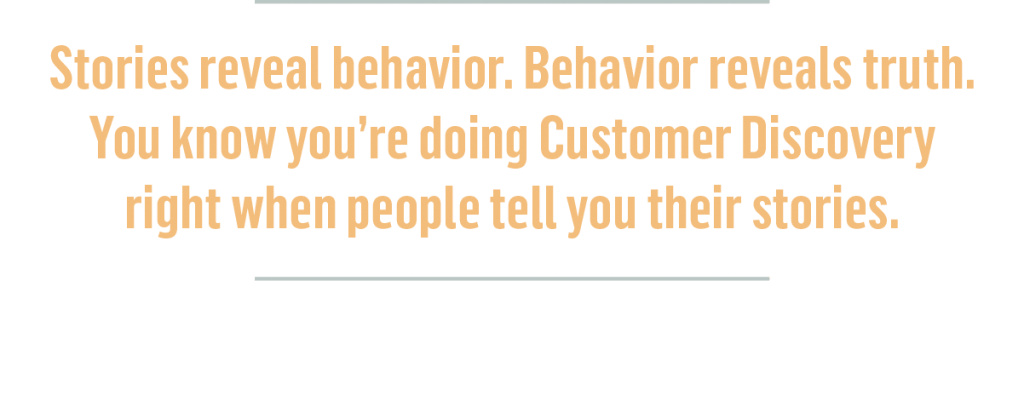 Callout:
Stories reveal behavior. Behavior reveals truth. You know you’re doing Customer Discovery right when people tell you their stories.