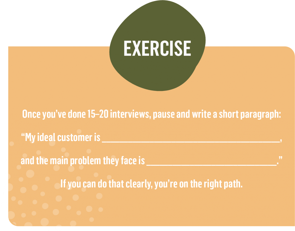 Once you’ve done 15–20 interviews, pause and write a short paragraph: “My ideal customer is ___, and the main problem they face is ___.” If you can do that clearly, you’re on the right path.