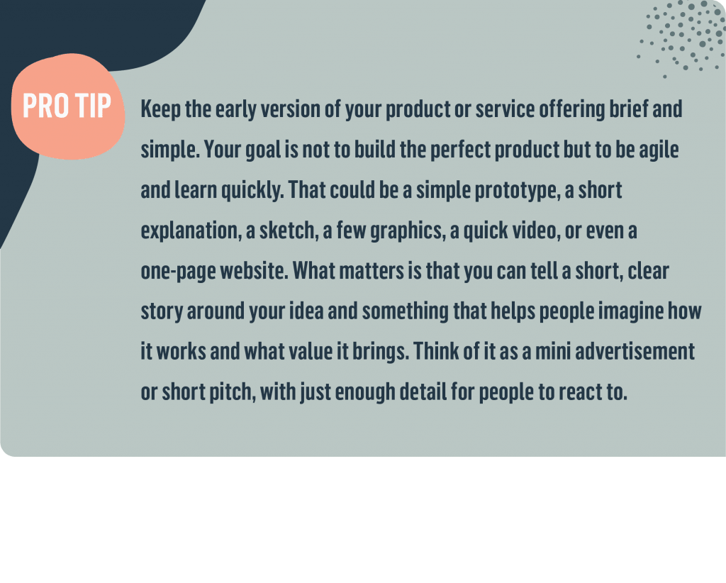 Keep the early version of your product or service offering brief and simple. Your goal is not to build the perfect product but to be agile and learn quickly. That could be a simple prototype, a short explanation, a sketch, a few graphics, a quick video, or even a one-page website. What matters is that you can tell a short, clear story around your idea and something that helps people imagine how it works and what value it brings. Think of it as a mini advertisement or short pitch, with just enough detail for people to react to.